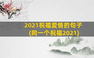 2021祝福爱情的句子(同一个祝福2021)