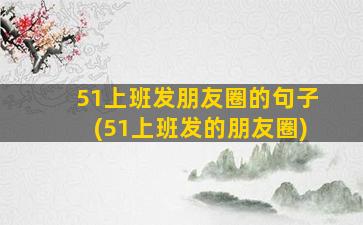 51上班发朋友圈的句子(51上班发的朋友圈)