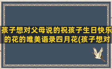 孩子想对父母说的祝孩子生日快乐的花的唯美语录四月花(孩子想对父母说的心里话)