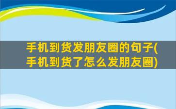 手机到货发朋友圈的句子(手机到货了怎么发朋友圈)