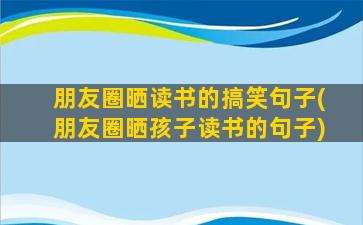 朋友圈晒读书的搞笑句子(朋友圈晒孩子读书的句子)