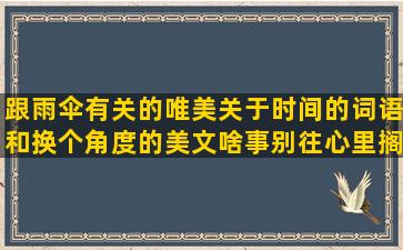 跟雨伞有关的唯美关于时间的词语和换个角度的美文啥事别往心里搁小说中唯美的爱情描述春天的词语和严重上火说说的关于努力生活的短关于勇敢去爱的骂心眼多的婆婆李老师说要